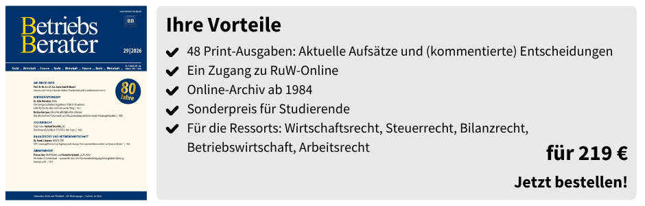 Betriebs-Berater (Studierenden-Abo) – für 219 €

48 Print-Ausgaben: Aktuelle Aufsätze und (kommentierte) Entscheidungen
 Ein Zugang zu RuW-Online
 Online-Archiv ab 1984
 Sonderpreis für Studierende
 Für die Ressorts: Wirtschaftsrecht, Steuerrecht, Bilanzrecht, Betriebswirtschaft, Arbeitsrecht
für 219 €