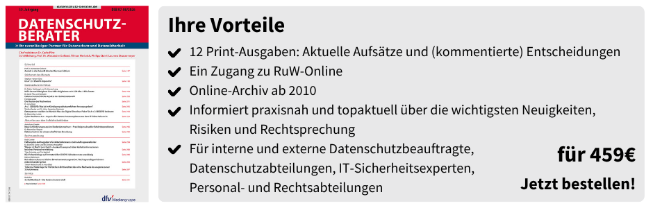 Ihre Vorteile
12 Print-Ausgaben: Aktuelle Aufsätze und (kommentierte) Entscheidungen
Ein Zugang zu RuW-Online 
Online-Archiv ab 2010
Informiert praxisnah und topaktuell über die wichtigsten Neuigkeiten, Risiken und Rechtsprechung
Für interne und externe Datenschutzbeauftragte,
Datenschutzabteilungen, IT-Sicherheitsexperten,
Personal- und Rechtsabteilungen

für 459 € 
Jetzt bestellen!