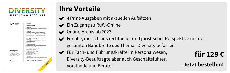 Ihre Vorteile
4 Print-Ausgaben mit aktuellen Aufsätzen
Ein Zugang zu RuW-Online 
Online-Archiv ab 2023
Für alle, die sich aus rechtlicher und juristischer Perspektive mit der gesamten Bandbreite des Themas Diversity befassen
Für Fach- und Führungskräfte im Personalwesen,
Diversity-Beauftragte aber auch Geschäftsführer,
Vorstände und Berater
für 129 €
Jetzt bestellen!