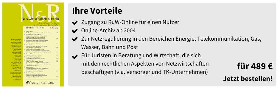 Ihre Vorteile
✔ Zugang zu RuW-Online für einen Nutzer
✔ Online-Archiv ab 2004
✔ Zur Netzregulierung in den Bereichen Energie, Telekommunikation, Gas, Wasser, Bahn und Post
✔ Für Juristen in Beratung und Wirtschaft, die sich mit den rechtlichen Aspekten von Netzwirtschaften beschäftigen (v.a. Versorger und TK-Unternehmen)

für 489 €
Jetzt bestellen!