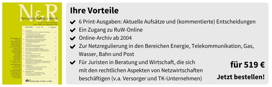 Ihre Vorteile

6 Print-Ausgaben: Aktuelle Aufsätze und (kommentierte) Entscheidungen
Ein Zugang zu RuW-Online
Online-Archiv ab 2004
Zur Netzregulierung in den Bereichen Energie, Telekommunikation, Gas, Wasser, Bahn und Post
Für Juristen in Beratung und Wirtschaft, die sich mit den rechtlichen Aspekten von Netzwirtschaften beschäftigen (v.a. Versorger und TK-Unternehmen)

für 519 €
Jetzt bestellen!