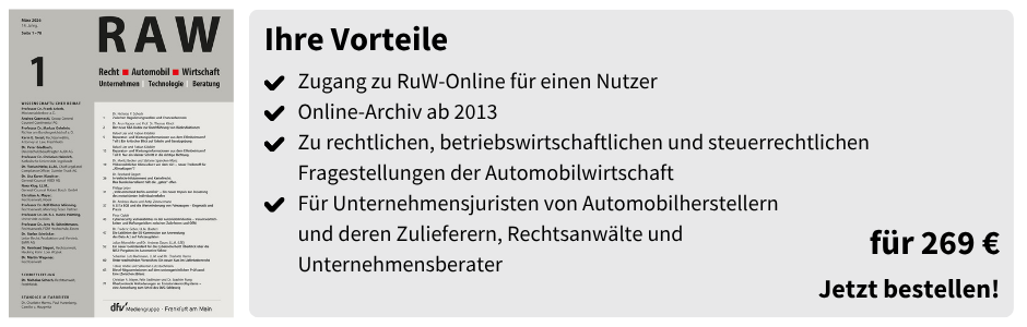 Ihre Vorteile
✔ Zugang zu RuW-Online für einen Nutzer
✔ Online-Archiv ab 2013
✔ Zu rechtlichen, betriebswirtschaftlichen und steuerrechtlichen Fragestellungen der Automobilwirtschaft
✔ Für Unternehmensjuristen von Automobilherstellern und deren Zulieferern, Rechtsanwälte und Unternehmensberater

für 269 €
Jetzt bestellen!