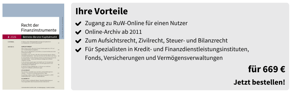 Ihre Vorteile
✔ Zugang zu RuW-Online für einen Nutzer
✔ Online-Archiv ab 2011
✔ Zum Aufsichtsrecht, Zivilrecht, Steuer- und Bilanzrecht
✔ Für Spezialisten in Kredit- und Finanzdienstleistungsinstituten, Fonds, Versicherungen und Vermögensverwaltungen

für 669 €
Jetzt bestellen!