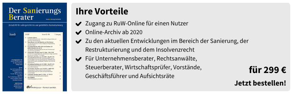 Ihre Vorteile
✔ Zugang zu RuW-Online für einen Nutzer
✔ Online-Archiv ab 2020
✔ Zu den aktuellen Entwicklungen im Bereich der Sanierung, der Restrukturierung und dem Insolvenzrecht
✔ Für Unternehmensberater, Rechtsanwälte, Steuerberater, Wirtschaftsprüfer, Vorstände, Geschäftsführer und Aufsichtsräte

für 299 €
Jetzt bestellen!