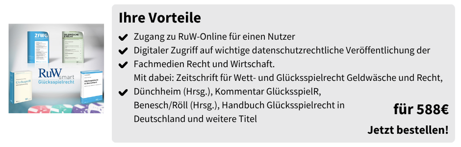 RuW-Smart Glücksspielrecht – 588 €

Zugang zu RuW-Online für einen Nutzer. Digitaler Zugriff auf wichtige datenschutzrechtliche Veröffentlichung der Fachmedien Recht und Wirtschaft. Mit dabei: Zeitschrift für Wett- und Glücksspielrecht Geldwäsche und Recht, Dünchheim (Hrsg.), Kommentar Glücksspieler, Benesch/Röll (Hrsg.), Handbuch Glücksspielrecht in Deutschland und weitere Titel. Preis: 588 €.