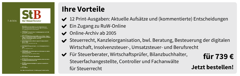 Ihre Vorteile
12 Print-Ausgaben: Aktuelle Aufsätze und (kommentierte) Entscheidungen
Ein Zugang zu RuW-Online 
Online-Archiv ab 2005
Steuerrecht, Kanzleiorganisation, bwl. Beratung, Besteuerung der digitalen Wirtschaft, Insolvenzsteuer-, Umsatzsteuer- und Berufsrecht
Für Steuerberater, Wirtschaftsprüfer, Bilanzbuchhalter, Steuerfachangestellte, Controller und Fachanwälte
für Steuerrecht
für 739 €
Jetzt bestellen!