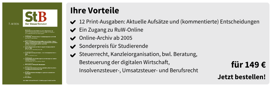 StB Der Steuer-Berater (Studierenden-Abo) – für 149 €

12 Print-Ausgaben: Aktuelle Aufsätze und (kommentierte) Entscheidungen

Ein Zugang zu RuW-Online

Online-Archiv ab 2005

Sonderpreis für Studierende

Steuerrecht, Kanzleiorganisation, bwl. Beratung, Besteuerung der digitalen Wirtschaft, Insolvenzsteuer-, Umsatzsteuer- und Berufsrecht

für 149 €