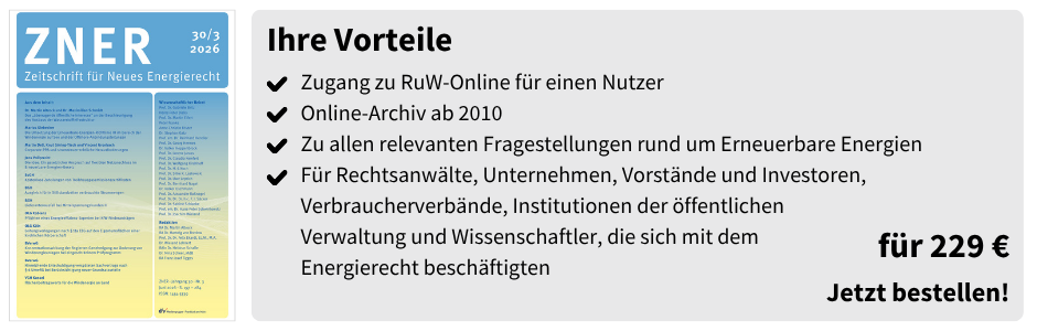 Ihre Vorteile

✔ Zugang zu RuW-Online für einen Nutzer
✔ Online-Archiv ab 2010
✔ Zu allen relevanten Fragestellungen rund um Erneuerbare Energien
✔ Für Rechtsanwälte, Unternehmen, Vorstände und Investoren, Verbraucherverbände, Institutionen der öffentlichen Verwaltung und Wissenschaftler, die sich mit dem Energierecht beschäftigen

für 229 €

Jetzt bestellen!