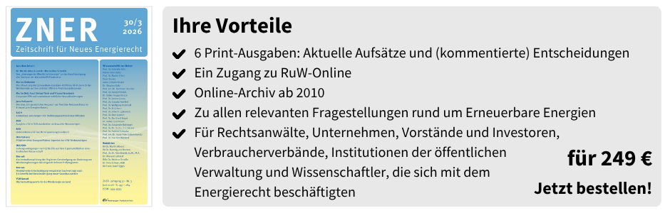 Ihre Vorteile
✔ 6 Print-Ausgaben: Aktuelle Aufsätze und (kommentierte) Entscheidungen
✔ Ein Zugang zu RuW-Online
✔ Online-Archiv ab 2010
✔ Zu allen relevanten Fragestellungen rund um Erneuerbare Energien
✔ Für Rechtsanwälte, Unternehmen, Vorstände und Investoren, Verbraucherverbände, Institutionen der öffentlichen Verwaltung und Wissenschaftler, die sich mit dem Energierecht beschäftigten
für 249 €
Jetzt bestellen!