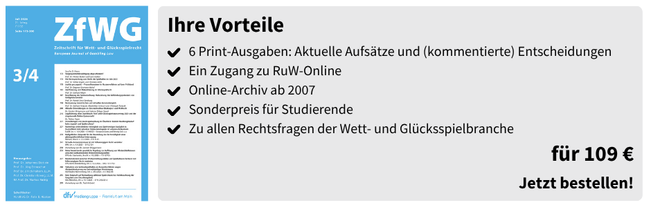 Ihre Vorteile
✔ 6 Print-Ausgaben: Aktuelle Aufsätze und (kommentierte) Entscheidungen
✔ Ein Zugang zu RuW-Online
✔ Online-Archiv ab 2007
✔ Sonderpreis für Studierende
✔ Zu allen Rechtsfragen der Wett- und Glücksspielbranche

für 109 €
Jetzt bestellen!